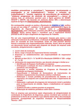 medidas preventivas e corretivas”; “assessorar tecnicamente o
empregador e os trabalhadores”; “treinar e orientar os
trabalhadores”; “manter registros de ocorrências de acidentes”;
“elaborar programas de controle de emergência”.......Apesar da
extensa lista, as atribuições apontam para a figura genérica do SESMT,
SESSTP e SESTR, não havendo em nenhuma destas NRs a determinação
explicita da figura do PROFISSIONAL RESPONSÁVEL.

Em contrapartida, quando se analisa a Resolução do CONFEA nº 359, verifica-
se que em seu artigo 4º - subitens 1 a 18, aparece explicitamente a figura do
Engenheiro de Segurança do Trabalho como o                    PROFISSIONAL
RESPONSÁVEL pelas atribuições previstas pela NR 33 para o RESPONSÁVEL
TÉCNICO. Assim, parece lógico e “inevitável” que o responsável técnico
previsto na NR 33 seja o Engenheiro de Segurança do Trabalho.

Por ser uma responsabilidade do empregador imposta pela norma e uma
atribuição inalienável do profissional, a indicação do RESPONSÁVEL TÉCNICO
deve ser revestida de certa formalidade, tendo em vista prevenir desvios
futuros e omissões e/ou responsabilizações indevidas. Assim, deve ser gerado
um documento formal assinado pelo preposto da direção da empresa onde
constarão, obrigatoriamente o seguinte:

 ♦ Local e data da nomeação;
 ♦ Nome, cargo e função do responsável técnico nomeado;
 ♦ Empresas ou estabelecimentos sob responsabilidade do responsável
   técnico;
 ♦ Menção ao item 33.2.1 –“a” da NR 33 e Resolução CONFEA nº 359 – artigo
   4º - 1 a 18;
 ♦ Atribuições do responsável técnico, que deverão abranger e limitar-se a:
      Identificação de Espaços Confinados na empresa;
      Antecipação e avaliação de risco e definição de medidas preventivas,
      corretivas e de emergência;
      Elaboração e revisão periódica de Programa de Prevenção de
      Acidentes em Espaços Confinados;
      Especificação e indicação de fornecedores de instrumentos de
      medição e equipamentos de proteção coletiva e individual;
      Elaboração e revisão periódica de procedimentos de trabalho e de
      segurança, em conjunto com a Supervisão das áreas e Supervisores de
      entrada;
      Elaboração e aplicação de programa de treinamento inicial e periódico
      para os Supervisores de entrada, Vigias e trabalhadores em espaços
      confinados;
      Auditoria de todo o sistema previsto no programa;
      Elaboração de relatórios periódicos sobre todo o sistema.

Para as empresa que porventura sejam dispensadas da obrigatoriedade de
contratação de Engenheiro de Segurança, parece inevitável que contrate um
profissional na forma de consultoria e que obtenha deste toda a documentação
pertinente, acompanhada da respectiva Anotação de Responsabilidade
Técnica – ART.


                                                                          11
 