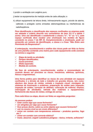i) proibir a ventilação com oxigênio puro;

j) testar os equipamentos de medição antes de cada utilização; e

k) utilizar equipamento de leitura direta, intrinsecamente seguro, provido de alarme,
   calibrado e protegido contra emissões eletromagnéticas ou interferências de
   radiofreqüência.

  Para identificação e classificação dos espaços confinados na empresa pode
  ser adotado o critério descrito nos comentários do item 33.1.2 e tabela 1
  acima. Uma vez identificado e estabelecida a classe (“a”, “b” ou “c”), cada
  espaço confinado deve receber uma sinalização nos moldes da figura
  constante no anexo 1 da NR 33. Complementando a sinalização, pode ser
  acrescido um número de identificação, a classe e a frase “Não Entre sem
  Permissão do Responsável”.

  A antecipação, reconhecimento e análise dos riscos pode ser feita na forma
  de uma planilha contendo uma matriz para cada equipamento onde constará
  no mínimo o seguinte:

      Etapa da tarefa ou atividade;
      Perigos identificados;
      Causa provável;
      Efeito esperado;
      Medida de controle.

  Na fase de antecipação, reconhecimento, análise e recomendação de
  controle devem ser previstos os riscos, mecânicos, elétricos, químicos,
  físicos e ergonômicos.

  Uma forma prática para identificar os riscos de uma atividade em espaços
  confinados é a divisão de todo o trabalho em grandes blocos, tais como:
  abertura das bocas de visitas; entrada e inspeção visual; montagem de
  sistemas de iluminação e andaimes; preparação de soldas para inspeção;
  inspeção de soldas; correção de defeitos; colocação de material; limpeza;
  interrupção de atividades; retirada dos materiais e equipamentos;
  fechamento das bocas de visitas; entrega do serviço.

  Para cada bloco ou etapa, devem ser feitas as seguintes perguntas:

  As pessoas podem:
    bater contra algo que cause ferimento?
    ser atingidas por algo que cause ferimento?
    ficar presas dentro, sobre ou entre objetos que causem ferimento?
    cair no mesmo nível ou em níveis diferentes?
    entrar em contato com temperaturas extremas – produtos quentes, fogo
   etc.?
    entrar em contato com corrente elétrica?
    Inalar, absorver, engolir substância perigosa – tóxica, irritante, asfixiante?


                                                                                  13
 