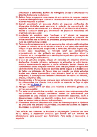 (inflamável e asfixiante), Sulfeto de Hidrogênio (tóxico e inflamável) ou
  Dióxido de Carbono (asfixiante);
⌦ Ácidos fortes em contato com chapas de aço carbono de tanques reagem
  liberando Hidrogênio que pode ficar acumulado e entrar em combustão
  durante trabalhos a quente;
⌦ Grande quantidade de pessoas dentro de espaços confinados de
  dimensões limitadas pode provocar a redução da concentração de
  oxigênio, devido seu consumo, e a elevação da de Dióxido de Carbono,
  devido a exalação deste gás, decorrente do processo metabólico do
  organismo das pessoas;
⌦ Insuflação de oxigênio para “melhorar o ar” dentro de espaços
  confinados pode enriquecer a atmosfera aumentando o potencial de
  inflamabilidade dos materiais ali presentes, principalmente óleos, tecidos
  e até os cabelos das pessoas;
⌦ Tanques de armazenamento ou de consumo dos veículos retêm líquidos
  e gases na camada de óxido de ferro interna e nos poros do metal das
  chapas e que continuam evaporando e formando misturas explosivas,
  mesmo após esvaziados. A remoção total dos combustíveis,
  principalmente os não solúveis em água, como gasolina, diesel e
  solventes, só é conseguida com a ventilação forçada ou a passagem de
  vapor saturado por várias horas;
⌦ O uso de válvulas simples, chaves de comando de circuitos elétricos
  desligados, fusíveis retirados, colocação de etiquetas de advertência,
  embora aparentemente seguros e muito utilizados, jamais devem ser
  considerados como bloqueio confiável, uma vez que podem ser operados
  acidentalmente. O único bloqueio admitido como seguro é a desconexão
  de tubos ou colocação de flange cega ou raquete, ou ainda válvulas
  duplas com dreno intermediário com diâmetro igual ao da tubulação
  bloqueada, e colocação de cadeados individuais em todas as válvulas,
  chaves, comportas etc.;
⌦ Equipamentos e ferramentas manuais com acionamento elétrico devem
  ser alimentados por circuito com proteção de corrente de fuga do tipo
  “FI” ou “DR”(ELÉTRICA);
⌦ Atenção especial deve ser dada aos resíduos e efluentes gerados no
  serviço em questão;
⌦ Por tratar-se de condições especiais, as pessoas que serão empregadas
  em trabalhos em espaços confinadas devem ser selecionadas por
  especialista da área médica e receber treinamento específico. Toda a
  documentação relativa ao controle médico, bem como o treinamento,
  deve ser conservada por tempo indeterminado;
⌦ Finalmente, deve ser preparado um plano de intervenção para a hipótese
  de uma falha nas prevenções previstas, notadamente quanto ao socorro
  de pessoas e combate a incêndio;

Com relação aos sistemas de bloqueio e etiquetagem, previstos no item
33.3.2 acima, é importante destacar que devem ter um mínimo de
planejamento para garantir que funcionem. Para tanto é necessário o
seguinte:




                                                                         15
 