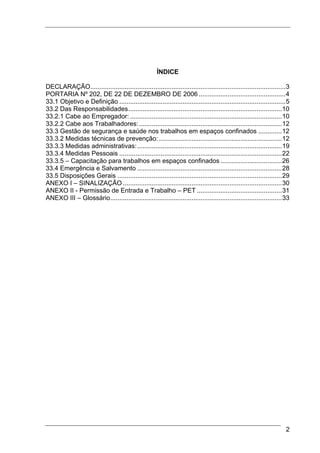 ÍNDICE

DECLARAÇÃO............................................................................................................3
PORTARIA Nº 202, DE 22 DE DEZEMBRO DE 2006 ................................................4
33.1 Objetivo e Definição ............................................................................................5
33.2 Das Responsabilidades.....................................................................................10
33.2.1 Cabe ao Empregador: ....................................................................................10
33.2.2 Cabe aos Trabalhadores: ...............................................................................12
33.3 Gestão de segurança e saúde nos trabalhos em espaços confinados .............12
33.3.2 Medidas técnicas de prevenção: ....................................................................12
33.3.3 Medidas administrativas: ................................................................................19
33.3.4 Medidas Pessoais ..........................................................................................22
33.3.5 – Capacitação para trabalhos em espaços confinados ..................................26
33.4 Emergência e Salvamento ................................................................................28
33.5 Disposições Gerais ...........................................................................................29
ANEXO I – SINALIZAÇÃO ........................................................................................30
ANEXO II - Permissão de Entrada e Trabalho – PET ...............................................31
ANEXO III – Glossário...............................................................................................33




                                                                                                                     2
 
