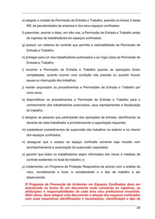 e) adaptar o modelo de Permissão de Entrada e Trabalho, previsto no Anexo II desta
   NR, às peculiaridades da empresa e dos seus espaços confinados;

f) preencher, assinar e datar, em três vias, a Permissão de Entrada e Trabalho antes
   do ingresso de trabalhadores em espaços confinados;

g) possuir um sistema de controle que permita a rastreabilidade da Permissão de
   Entrada e Trabalho;

h) entregar para um dos trabalhadores autorizados e ao Vigia cópia da Permissão de
   Entrada e Trabalho;

i) encerrar a Permissão de Entrada e Trabalho quando as operações forem
   completadas, quando ocorrer uma condição não prevista ou quando houver
   pausa ou interrupção dos trabalhos;

j) manter arquivados os procedimentos e Permissões de Entrada e Trabalho por
   cinco anos;

k) disponibilizar os procedimentos e Permissão de Entrada e Trabalho para o
   conhecimento dos trabalhadores autorizados, seus representantes e fiscalização
   do trabalho;

l) designar as pessoas que participarão das operações de entrada, identificando os
   deveres de cada trabalhador e providenciando a capacitação requerida;

m) estabelecer procedimentos de supervisão dos trabalhos no exterior e no interior
   dos espaços confinados;

n) assegurar que o acesso ao espaço confinado somente seja iniciado com
   acompanhamento e autorização de supervisão capacitada;

o) garantir que todos os trabalhadores sejam informados dos riscos e medidas de
   controle existentes no local de trabalho; e

p) implementar um Programa de Proteção Respiratória de acordo com a análise de
   risco, considerando o local, a complexidade e o tipo de trabalho a ser
   desenvolvido.

  O Programa de Prevenção de Acidentes em Espaços Confinados deve ser
  estruturado na forma de um documento onde constarão os objetivos, as
  atribuições e responsabilidades de cada área e/ou profissional envolvido.
  Além disso, deve integrar este documento a relação dos espaços confinados
  com suas respectivas identificações e localizações, classificação e tipo de

                                                                                 20
 