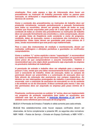 sinalização. Para cada espaço e tipo de intervenção deve haver um
  procedimento ou instrução de trabalho prevendo todos os passos para
  execução, as atribuições e responsabilidades de cada envolvido e meios
  técnicos de controle.

  Como o conteúdo dos procedimentos ou instruções de trabalho deve ser
  produzido inicialmente, revisado periodicamente e passado formalmente
  para todos os envolvidos, devem ser geradas cópias de todas as suas
  versões que ficarão arquivadas pelo prazo de 5 anos após sua geração. O
  conteúdo de todas as versões dos procedimentos ou instruções de trabalho
  deve ser passado formalmente aos envolvidos e, como comprovação, devem
  ser geradas listas de freqüência onde constarão o nome do programa,
  conteúdo, datas de execução, nomes e assinaturas dos instrutores e dos
  participantes. Estas listas devem ser guardadas pelo prazo mínimo de 5
  anos, sendo recomendável que este prazo seja indeterminado.

  Para o caso dos instrumentos de medição e monitoramento, devem ser
  realizadas calibragens e aferições periódicas e guardados os certificados
  comprobatórios.

  Como o subitem “L” acima explicita o termo “capacitação”, é recomendável
  que todos os trabalhadores que forem treinados respondam um questionário
  como prova de que compreenderam o assunto transmitido. Também é
  recomendável que uma cópia deste questionario seja arquivada na empresa
  no prontuário individual do trabalhador.

  A permissão de entrada e trabalho deve ser adaptada para a empresa e
  possuir 3 vias, sendo que uma delas necessariamente ficará no bloco e outra
  com o executante do trabalho. Antes da execução, todos os campos da
  permissão devem ser preenchidos e a autorização de execução deve ser
  feita através da colocação das assinaturas nos campos respectivos. Ao
  término ou nas interrupções prolongadas do trabalho a permissão deve ser
  encerrada, com a colocação de assinatura do executante na via do emitente
  e do emitente na via do executante. O bloco contendo pelo menos 1 das vias
  das permissões deve ser arquivado na empresa pelo prazo mínimo de 5
  anos.

  Finalmente, conforme previsto no subitem “p” acima, deve ser implementado
  um programa de proteção respiratória para todos os envolvidos que
  utilizarão este tipo de proteção. A Instrução Normativa nº 01 pode ser
  adotada como referência para execução de tal programa.

33.3.3.1 A Permissão de Entrada e Trabalho é válida somente para cada entrada.

33.3.3.2 Nos estabelecimentos onde houver espaços confinados devem ser
observadas, de forma complementar a presente NR, os seguintes atos normativos:
NBR 14606 – Postos de Serviço – Entrada em Espaço Confinado; e NBR 14787 –




                                                                                 21
 