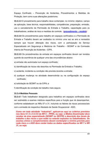 Espaço Confinado – Prevenção de Acidentes, Procedimentos e Medidas de
Proteção, bem como suas alterações posteriores.

33.3.3.3 O procedimento para trabalho deve contemplar, no mínimo: objetivo, campo
de aplicação, base técnica, responsabilidades, competências, preparação, emissão,
uso e cancelamento da Permissão de Entrada e Trabalho, capacitação para os
trabalhadores, análise de risco e medidas de controle. (procedimento – modelo)

33.3.3.4 Os procedimentos para trabalho em espaços confinados e a Permissão de
Entrada e Trabalho devem ser avaliados no mínimo uma vez ao ano e revisados
sempre que houver alteração dos riscos, com a participação do Serviço
Especializado em Segurança e Medicina do Trabalho - SESMT e da Comissão
Interna de Prevenção de Acidentes - CIPA.

33.3.3.5 Os procedimentos de entrada em espaços confinados devem ser revistos
quando da ocorrência de qualquer uma das circunstâncias abaixo:

a) entrada não autorizada num espaço confinado;

b) identificação de riscos não descritos na Permissão de Entrada e Trabalho;

c) acidente, incidente ou condição não prevista durante a entrada;

d) qualquer mudança na atividade desenvolvida ou na configuração do espaço
   confinado;

e) solicitação do SESMT ou da CIPA; e

f) identificação de condição de trabalho mais segura.

33.3.4 Medidas Pessoais
33.3.4.1 Todo trabalhador designado para trabalhos em espaços confinados deve
ser submetido a exames médicos específicos para a função que irá desempenhar,
conforme estabelecem as NRs 07 e 31, incluindo os fatores de riscos psicossociais
com a emissão do respectivo Atestado de Saúde Ocupacional - ASO.

  Como em toda atividade “industrial”, aplicam-se aqui os critérios previstos
  nos itens 9.1.3 e 9.3.5.6 da NR 9 – PPRA, ou seja: o Médico Examinador deve
  receber da área especializada (SESMT ou SESTR) a descrição dos locais de
  trabalho e dos riscos a que estão ou estarão expostos os trabalhadores. Os
  exames clínico e complementares devem contemplar o mínimo previsto para
  cada risco e o ASO deve conter todos os dados especificados na NR 7 e NR
  31, ou seja;



                                                                                 22
 
