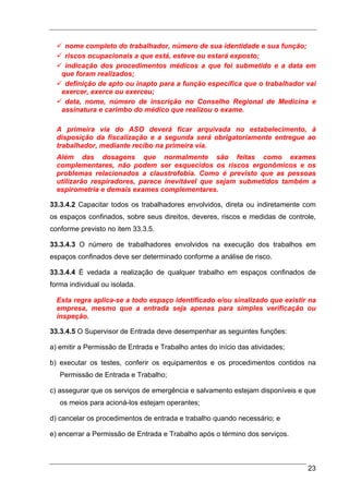 nome completo do trabalhador, número de sua identidade e sua função;
    riscos ocupacionais a que está, esteve ou estará exposto;
    indicação dos procedimentos médicos a que foi submetido e a data em
   que foram realizados;
    definição de apto ou inapto para a função específica que o trabalhador vai
   exercer, exerce ou exerceu;
    data, nome, número de inscrição no Conselho Regional de Medicina e
   assinatura e carimbo do médico que realizou o exame.

  A primeira via do ASO deverá ficar arquivada no estabelecimento, à
  disposição da fiscalização e a segunda será obrigatoriamente entregue ao
  trabalhador, mediante recibo na primeira via.
  Além das dosagens que normalmente são feitas como exames
  complementares, não podem ser esquecidos os riscos ergonômicos e os
  problemas relacionados a claustrofobia. Como é previsto que as pessoas
  utilizarão respiradores, parece inevitável que sejam submetidos também a
  espirometria e demais exames complementares.

33.3.4.2 Capacitar todos os trabalhadores envolvidos, direta ou indiretamente com
os espaços confinados, sobre seus direitos, deveres, riscos e medidas de controle,
conforme previsto no item 33.3.5.

33.3.4.3 O número de trabalhadores envolvidos na execução dos trabalhos em
espaços confinados deve ser determinado conforme a análise de risco.

33.3.4.4 É vedada a realização de qualquer trabalho em espaços confinados de
forma individual ou isolada.

  Esta regra aplica-se a todo espaço identificado e/ou sinalizado que existir na
  empresa, mesmo que a entrada seja apenas para simples verificação ou
  inspeção.

33.3.4.5 O Supervisor de Entrada deve desempenhar as seguintes funções:

a) emitir a Permissão de Entrada e Trabalho antes do início das atividades;

b) executar os testes, conferir os equipamentos e os procedimentos contidos na
   Permissão de Entrada e Trabalho;

c) assegurar que os serviços de emergência e salvamento estejam disponíveis e que
   os meios para acioná-los estejam operantes;

d) cancelar os procedimentos de entrada e trabalho quando necessário; e

e) encerrar a Permissão de Entrada e Trabalho após o término dos serviços.



                                                                               23
 