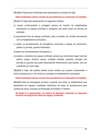 33.3.4.6 O Supervisor de Entrada pode desempenhar a função de Vigia.

  Estas atribuições devem constar do procedimento ou instruções de trabalho.

33.3.4.7 O Vigia deve desempenhar as seguintes funções:

a) manter continuamente a contagem precisa do número de trabalhadores
   autorizados no espaço confinado e assegurar que todos saiam ao término da
   atividade;

b) permanecer fora do espaço confinado, junto à entrada, em contato permanente
   com os trabalhadores autorizados;

c) adotar os procedimentos de emergência, acionando a equipe de salvamento,
   pública ou privada, quando necessário;

d) operar os movimentadores de pessoas; e

e) ordenar o abandono do espaço confinado sempre que reconhecer algum sinal de
   alarme, perigo, sintoma, queixa, condição proibida, acidente, situação não
   prevista ou quando não puder desempenhar efetivamente suas tarefas, nem ser
   substituído por outro Vigia.

33.3.4.8 O Vigia não poderá realizar outras tarefas que possam comprometer o
dever principal que é o de monitorar e proteger os trabalhadores autorizados;

  Estas atribuições devem constar do procedimento ou instruções de trabalho.

33.3.4.9 Cabe ao empregador fornecer e garantir que todos os trabalhadores que
adentrarem em espaços confinados disponham de todos os equipamentos para
controle de riscos, previstos na Permissão de Entrada e Trabalho.

  Na tabela 6 é apresentado um roteiro de decisões contendo os requisitos
  mínimos em função da classe do espaço confinado.




                                                                                24
 