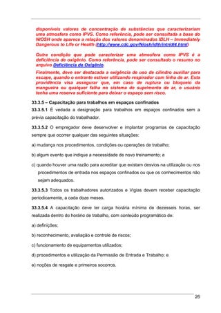 disponíveis valores de concentração de substâncias que caracterizariam
  uma atmosfera como IPVS. Como referência, pode ser consultada a base do
  NIOSH onde aparece a relação dos valores denominados IDLH – Immediately
  Dangerous to Life or Health (http://www.cdc.gov/Niosh/idlh/intridl4.html)

  Outra condição que pode caracterizar uma atmosfera como IPVS é a
  deficiência de oxigênio. Como referência, pode ser consultado o resumo no
  arquivo Deficiência de Oxigênio.
  Finalmente, deve ser destacada a exigência de uso de cilindro auxiliar para
  escape, quando o entrante estiver utilizando respirador com linha de ar. Esta
  providência visa assegurar que, em caso de ruptura ou bloqueio da
  mangueira ou qualquer falha no sistema de suprimento de ar, o usuário
  tenha uma reserva suficiente para deixar o espaço sem risco.

33.3.5 – Capacitação para trabalhos em espaços confinados
33.3.5.1 É vedada a designação para trabalhos em espaços confinados sem a
prévia capacitação do trabalhador.

33.3.5.2 O empregador deve desenvolver e implantar programas de capacitação
sempre que ocorrer qualquer das seguintes situações:

a) mudança nos procedimentos, condições ou operações de trabalho;

b) algum evento que indique a necessidade de novo treinamento; e

c) quando houver uma razão para acreditar que existam desvios na utilização ou nos
   procedimentos de entrada nos espaços confinados ou que os conhecimentos não
   sejam adequados.

33.3.5.3 Todos os trabalhadores autorizados e Vigias devem receber capacitação
periodicamente, a cada doze meses.

33.3.5.4 A capacitação deve ter carga horária mínima de dezesseis horas, ser
realizada dentro do horário de trabalho, com conteúdo programático de:

a) definições;

b) reconhecimento, avaliação e controle de riscos;

c) funcionamento de equipamentos utilizados;

d) procedimentos e utilização da Permissão de Entrada e Trabalho; e

e) noções de resgate e primeiros socorros.




                                                                               26
 