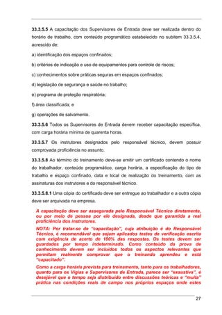 33.3.5.5 A capacitação dos Supervisores de Entrada deve ser realizada dentro do
horário de trabalho, com conteúdo programático estabelecido no subitem 33.3.5.4,
acrescido de:

a) identificação dos espaços confinados;

b) critérios de indicação e uso de equipamentos para controle de riscos;

c) conhecimentos sobre práticas seguras em espaços confinados;

d) legislação de segurança e saúde no trabalho;

e) programa de proteção respiratória;

f) área classificada; e

g) operações de salvamento.

33.3.5.6 Todos os Supervisores de Entrada devem receber capacitação específica,
com carga horária mínima de quarenta horas.

33.3.5.7 Os instrutores designados pelo responsável técnico, devem possuir
comprovada proficiência no assunto.

33.3.5.8 Ao término do treinamento deve-se emitir um certificado contendo o nome
do trabalhador, conteúdo programático, carga horária, a especificação do tipo de
trabalho e espaço confinado, data e local de realização do treinamento, com as
assinaturas dos instrutores e do responsável técnico.

33.3.5.8.1 Uma cópia do certificado deve ser entregue ao trabalhador e a outra cópia
deve ser arquivada na empresa.

  A capacitação deve ser assegurada pelo Responsável Técnico diretamente,
  ou por meio de pessoa por ele designada, desde que garantida a real
  proficiência dos instrutores.
  NOTA: Por tratar-se de “capacitação”, cuja atribuição é do Responsável
  Técnico, é recomendável que sejam aplicados testes de verificação escrita
  com exigência de acerto de 100% das respostas. Os testes devem ser
  guardados por tempo indeterminado. Como conteúdo da prova de
  conhecimento devem ser incluídos todos os aspectos relevantes que
  permitam realmente comprovar que o treinando aprendeu e está
  “capacitado”.
  Como a carga horária prevista para treinamento, tanto para os trabalhadores,
  quanto para os Vigias e Supervisores de Entrada, parece ser “exaustiva”, é
  desejável que o tempo seja distribuído entre discussões teóricas e “muita”
  prática nas condições reais de campo nos próprios espaços onde estes


                                                                                 27
 