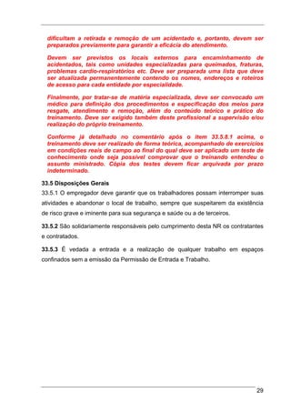 dificultam a retirada e remoção de um acidentado e, portanto, devem ser
  preparados previamente para garantir a eficácia do atendimento.

  Devem ser previstos os locais externos para encaminhamento de
  acidentados, tais como unidades especializadas para queimados, fraturas,
  problemas cardio-respiratórios etc. Deve ser preparada uma lista que deve
  ser atualizada permanentemente contendo os nomes, endereços e roteiros
  de acesso para cada entidade por especialidade.

  Finalmente, por tratar-se de matéria especializada, deve ser convocado um
  médico para definição dos procedimentos e especificação dos meios para
  resgate, atendimento e remoção, além do conteúdo teórico e prático do
  treinamento. Deve ser exigido também deste profissional a supervisão e/ou
  realização do próprio treinamento.

  Conforme já detalhado no comentário após o item 33.5.8.1 acima, o
  treinamento deve ser realizado de forma teórica, acompanhado de exercícios
  em condições reais de campo ao final do qual deve ser aplicado um teste de
  conhecimento onde seja possível comprovar que o treinando entendeu o
  assunto ministrado. Cópia dos testes devem ficar arquivada por prazo
  indeterminado.

33.5 Disposições Gerais
33.5.1 O empregador deve garantir que os trabalhadores possam interromper suas
atividades e abandonar o local de trabalho, sempre que suspeitarem da existência
de risco grave e iminente para sua segurança e saúde ou a de terceiros.

33.5.2 São solidariamente responsáveis pelo cumprimento desta NR os contratantes
e contratados.

33.5.3 É vedada a entrada e a realização de qualquer trabalho em espaços
confinados sem a emissão da Permissão de Entrada e Trabalho.




                                                                             29
 