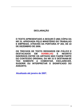 DECLARAÇÃO


O TEXTO APRESENTADO A SEGUIR É UMA CÓPIA DA
NR 33, APROVADA PELO MINISTÉRIO DO TRABALHO
E EMPREGO, ATRAVÉS DA PORTARIA Nº 202, DE 22
DE DEZEMBRO DE 2006.

OS TRECHOS DE TEXTO REDIGIDOS EM ITÁLICO E
DESTACADOS    EM    VERMELHO    E  NEGRITO
INSERIDOS ENTRE OS ARTIGOS NÃO FAZEM PARTE
DO CONTEÚDO ORIGINAL DA NR 33 E DESTINAM-SE
TÃO SOMENTE A COMENTAR, ESCLARECER,
SUGERIR OU INTERPRETAR O SIGNIFICADO DO
ASSUNTO.


Atualizada até janeiro de 2007.




                                           3
 