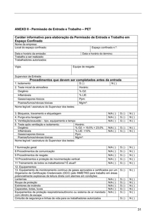 ANEXO II - Permissão de Entrada e Trabalho – PET

Caráter informativo para elaboração da Permissão de Entrada e Trabalho em
Espaço Confinado
Nome da empresa:
Local do espaço confinado:                                       Espaço confinado n.º:

Data e horário da emissão:                              Data e horário do término:
Trabalho a ser realizado:
Trabalhadores autorizados:

Vigia:                                           Equipe de resgate:


Supervisor de Entrada:
            Procedimentos que devem ser completados antes da entrada
1. Isolamento                                         S()                        N()
2. Teste inicial da atmosfera:                        Horário:
   Oxigênio                                           % O2:
   Inflamáveis                                        % LIE:
   Gases/vapores tóxicos                              Ppm:
   Poeiras/fumos/névoas tóxicas                       Mg/m³:
Nome legível / assinatura do Supervisor dos testes:

3. Bloqueios, travamento e etiquetagem                                        N/A ( )    S()   N()
4. Purga e/ou lavagem                                                         N/A ( )    S()   N()
5. Ventilação/exaustão – tipo, equipamento e tempo                            N/A ( )    S()   N()
6 Teste após ventilação e isolamento:               Horário:
   Oxigênio                                         % O2: > 19,5% < 23,0%     N/A ( )    S()   N()
   Inflamáveis                                      % LIE: <10%               N/A ( )    S()   N()
   Gases/vapores tóxicos                            Ppm:
   Poeiras/fumos/névoas tóxicas                     Mg/m³:
Nome legível / assinatura do Supervisor dos testes:

7 Iluminação geral:                                                        N/A ( )       S()   N()
8 Procedimentos de comunicação:                                            N/A ( )       S()   N()
9 Procedimentos de resgate:                                                N/A ( )       S()   N()
10 Procedimentos e proteção de movimentação vertical:                      N/A ( )       S()   N()
11 Treinamento de todos os trabalhadores? É atual?                         N/A ( )       S()   N()
12. Equipamentos:
13. Equipamento de monitoramento contínuo de gases aprovados e certificados por um       S()   N()
Organismo de Certificação Credenciado (OCC) pelo INMETRO para trabalho em áreas
potencialmente explosivas de leitura direta com alarmes em condições:
Lanternas                                                                  N/A ( )       S()   N()
Roupa de proteção                                                          N/A ( )       S()   N()
Extintores de incêndio                                                     N/A ( )       S()   N()
Capacetes, botas, luvas                                                    N/A ( )       S()   N()
Equipamentos de proteção respiratória/autônomo ou sistema de ar mandado N/A ( )          S()   N()
com cilindro de escape
Cinturão de segurança e linhas de vida para os trabalhadores autorizados                 S()   N()



                                                                                                     31
 