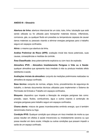 ANEXO III – Glossário


Abertura de linha: abertura intencional de um duto, tubo, linha, tubulação que está
sendo utilizada ou foi utilizada para transportar materiais tóxicos, inflamáveis,
corrosivos, gás, ou qualquer fluido em pressões ou temperaturas capazes de causar
danos materiais ou pessoais visando a eliminar energias perigosas para o trabalho
seguro em espaços confinados.

Alívio: o mesmo que abertura de linha.

Análise Preliminar de Risco (APR): avaliação inicial dos riscos potenciais, suas
causas, conseqüências e medidas de controle.

Área Classificada: área potencialmente explosiva ou com risco de explosão.

Atmosfera IPVS - Atmosfera Imediatamente Perigosa à Vida ou à Saúde:
qualquer atmosfera que apresente risco imediato à vida ou produza imediato efeito
debilitante à saúde.

Avaliações iniciais da atmosfera: conjunto de medições preliminares realizadas na
atmosfera do espaço confinado.

Base técnica: conjunto de normas, artigos, livros, procedimentos de segurança de
trabalho, e demais documentos técnicos utilizados para implementar o Sistema de
Permissão de Entrada e Trabalho em espaços confinados.

Bloqueio: dispositivo que impede a liberação de energias perigosas tais como:
pressão, vapor, fluidos, combustíveis, água e outros visando à contenção de
energias perigosas para trabalho seguro em espaços confinados.

Chama aberta: mistura de gases incandescentes emitindo energia, que é também
denominada chama ou fogo.

Condição IPVS: Qualquer condição que coloque um risco imediato de morte ou que
possa resultar em efeitos à saúde irreversíveis ou imediatamente severos ou que
possa resultar em dano ocular, irritação ou outras condições que possam impedir a
saída de um espaço confinado.


                                                                                33
 