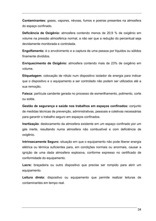 Contaminantes: gases, vapores, névoas, fumos e poeiras presentes na atmosfera
do espaço confinado.

Deficiência de Oxigênio: atmosfera contendo menos de 20,9 % de oxigênio em
volume na pressão atmosférica normal, a não ser que a redução do percentual seja
devidamente monitorada e controlada.

Engolfamento: é o envolvimento e a captura de uma pessoa por líquidos ou sólidos
finamente divididos.

Enriquecimento de Oxigênio: atmosfera contendo mais de 23% de oxigênio em
volume.

Etiquetagem: colocação de rótulo num dispositivo isolador de energia para indicar
que o dispositivo e o equipamento a ser controlado não podem ser utilizados até a
sua remoção.

Faísca: partícula candente gerada no processo de esmerilhamento, polimento, corte
ou solda.

Gestão de segurança e saúde nos trabalhos em espaços confinados: conjunto
de medidas técnicas de prevenção, administrativas, pessoais e coletivas necessárias
para garantir o trabalho seguro em espaços confinados.

Inertização: deslocamento da atmosfera existente em um espaço confinado por um
gás inerte, resultando numa atmosfera não combustível e com deficiência de
oxigênio.

Intrinsecamente Seguro: situação em que o equipamento não pode liberar energia
elétrica ou térmica suficientes para, em condições normais ou anormais, causar a
ignição de uma dada atmosfera explosiva, conforme expresso no certificado de
conformidade do equipamento.

Lacre: braçadeira ou outro dispositivo que precise ser rompido para abrir um
equipamento.

Leitura direta: dispositivo ou equipamento que permite realizar leituras de
contaminantes em tempo real.




                                                                                34
 