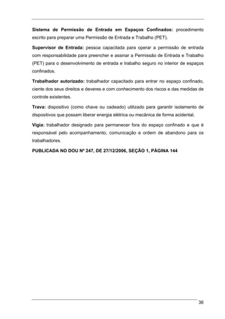 Sistema de Permissão de Entrada em Espaços Confinados: procedimento
escrito para preparar uma Permissão de Entrada e Trabalho (PET).

Supervisor de Entrada: pessoa capacitada para operar a permissão de entrada
com responsabilidade para preencher e assinar a Permissão de Entrada e Trabalho
(PET) para o desenvolvimento de entrada e trabalho seguro no interior de espaços
confinados.

Trabalhador autorizado: trabalhador capacitado para entrar no espaço confinado,
ciente dos seus direitos e deveres e com conhecimento dos riscos e das medidas de
controle existentes.

Trava: dispositivo (como chave ou cadeado) utilizado para garantir isolamento de
dispositivos que possam liberar energia elétrica ou mecânica de forma acidental.

Vigia: trabalhador designado para permanecer fora do espaço confinado e que é
responsável pelo acompanhamento, comunicação e ordem de abandono para os
trabalhadores.

PUBLICADA NO DOU Nº 247, DE 27/12/2006, SEÇÃO 1, PÁGINA 144




                                                                                   36
 