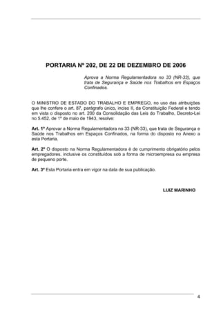 PORTARIA Nº 202, DE 22 DE DEZEMBRO DE 2006
                          Aprova a Norma Regulamentadora no 33 (NR-33), que
                          trata de Segurança e Saúde nos Trabalhos em Espaços
                          Confinados.


O MINISTRO DE ESTADO DO TRABALHO E EMPREGO, no uso das atribuições
que lhe confere o art. 87, parágrafo único, inciso II, da Constituição Federal e tendo
em vista o disposto no art. 200 da Consolidação das Leis do Trabalho, Decreto-Lei
no 5.452, de 1º de maio de 1943, resolve:

Art. 1º Aprovar a Norma Regulamentadora no 33 (NR-33), que trata de Segurança e
Saúde nos Trabalhos em Espaços Confinados, na forma do disposto no Anexo a
esta Portaria.

Art. 2º O disposto na Norma Regulamentadora é de cumprimento obrigatório pelos
empregadores, inclusive os constituídos sob a forma de microempresa ou empresa
de pequeno porte.

Art. 3º Esta Portaria entra em vigor na data de sua publicação.



                                                                   LUIZ MARINHO




                                                                                    4
 
