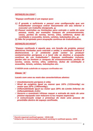 DEFINIÇÃO DA OSHA 1 :

    “Espaço confinado é um espaço que:

    1) É grande o suficiente e possui uma configuração que um
       trabalhador consegue entrar fisicamente em seu interior e
       executar um trabalho designado, e;
    2) Possui restrições ou limitações para entrada e saída de uma
       pessoa, como, por exemplo: tanques de armazenamento,
       vasos, porões de navios, torres, silos, caldeiras, dutos de
       ventilação e exaustão, túneis, valetas, tubulações etc., e;
    3) Não foi projetado para ocupação continua de trabalhadores.

    DEFINIÇÃO DO NIOSH 2 :

    “Espaço confinado é aquele que, em função do projeto, possui
    aberturas limitadas para entrada e saída; a ventilação natural é
    desfavorável, o ar ambiente pode conter ou produzir
    contaminantes perigosos e o local não se destina a ocupação
    contínua de um trabalhador”. Espaços confinados incluem,
    porém não se limitam a: tanques de armazenamento, porões de
    navios, vasos, torres, silos, caldeiras, dutos de ventilação e
    exaustão, túneis, valetas, tubulações etc.

    O NIOSH ainda subdivide os espaços confinados em:

    Classe “A”

    Locais com uma ou mais das características abaixo:

      Imediatamente perigoso à vida;
      Nível de oxigênio igual ou menor que 16% (122mmHg) ou
      maior que 25% (190mmHg);
      Inflamabilidade igual ou maior que 20% do Limite Inferior de
      Inflamabilidade (LII);
      Socorro a eventuais vítimas requer a entrada de mais de uma
      pessoa equipada com máscara e/ou roupas especiais;
      A comunicação exige a presença de mais uma pessoa de
      prontidão dentro do espaço confinado.




1
    Permit-required confined spaces - 1910.146
2
    Criteria for a recommended standard working in confined spaces, 1979


                                                                           6
 