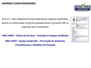 NORMAS COMPLEMENTARES
33.3.3.2 - Nos estabelecimentos onde houver espaços confinados,
devem ser observadas, de forma complementar à presente NR, os
seguintes atos normativos:
NBR 14606 – Postos de Serviços – Entrada em Espaço Confinado
NBR 14787 – Espaço Confinado – Prevenção de Acidentes,
Procedimentos e Medidas de Proteção
 