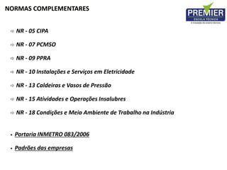  NR - 05 CIPA
 NR - 07 PCMSO
 NR - 09 PPRA
 NR - 10 Instalações e Serviços em Eletricidade
 NR - 13 Caldeiras e Vasos de Pressão
 NR - 15 Atividades e Operações Insalubres
 NR - 18 Condições e Meio Ambiente de Trabalho na Indústria
• Portaria INMETRO 083/2006
• Padrões das empresas
NORMAS COMPLEMENTARES
 