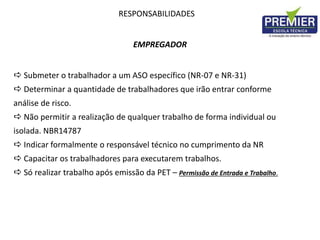 RESPONSABILIDADES
EMPREGADOR
 Submeter o trabalhador a um ASO específico (NR-07 e NR-31)
 Determinar a quantidade de trabalhadores que irão entrar conforme
análise de risco.
 Não permitir a realização de qualquer trabalho de forma individual ou
isolada. NBR14787
 Indicar formalmente o responsável técnico no cumprimento da NR
 Capacitar os trabalhadores para executarem trabalhos.
 Só realizar trabalho após emissão da PET – Permissão de Entrada e Trabalho.
 
