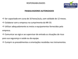 RESPONSABILIDADES
TRABALHADORES AUTORIZADOS
 Ser capacitado em curso de 16 horas/aula, com validade de 12 meses.
 Colaborar com a empresa no cumprimento da NR-33.
 Utilizar adequadamente os meios e equipamentos fornecidos pela
empresa.
 Comunicar ao vigia e ao supervisor de entrada as situações de risco
para sua segurança e saúde ou da equipe.
 Cumprir os procedimentos e orientações recebidas nos treinamentos.
 