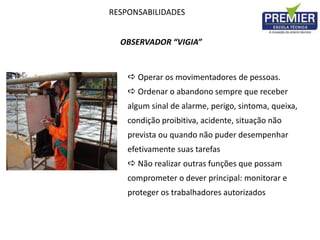 RESPONSABILIDADES
OBSERVADOR “VIGIA”
 Operar os movimentadores de pessoas.
 Ordenar o abandono sempre que receber
algum sinal de alarme, perigo, sintoma, queixa,
condição proibitiva, acidente, situação não
prevista ou quando não puder desempenhar
efetivamente suas tarefas
 Não realizar outras funções que possam
comprometer o dever principal: monitorar e
proteger os trabalhadores autorizados
 