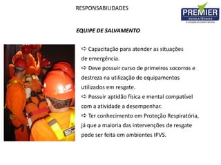 RESPONSABILIDADES
EQUIPE DE SALVAMENTO
 Capacitação para atender as situações
de emergência.
 Deve possuir curso de primeiros socorros e
destreza na utilização de equipamentos
utilizados em resgate.
 Possuir aptidão física e mental compatível
com a atividade a desempenhar.
 Ter conhecimento em Proteção Respiratória,
já que a maioria das intervenções de resgate
pode ser feita em ambientes IPVS.
 