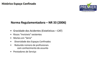 Norma Regulamentadora – NR 33 (2006)
• Gravidade dos Acidentes (Estatísticas – CAT)
• Riscos “Invisíveis” existentes
• Mortes em “Série”
• Diversidade dos Espaços Confinados
• Reduzido número de profissionais
com conhecimento do assunto
• Prestadores de Serviço
Histórico Espaço Confinado
 