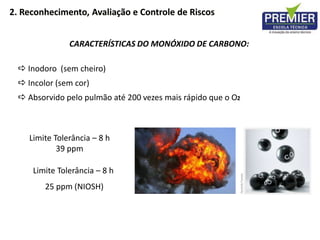 2. Reconhecimento, Avaliação e Controle de Riscos
Limite Tolerância – 8 h
39 ppm
Limite Tolerância – 8 h
25 ppm (NIOSH)
 Inodoro (sem cheiro)
 Incolor (sem cor)
 Absorvido pelo pulmão até 200 vezes mais rápido que o O2
CARACTERÍSTICAS DO MONÓXIDO DE CARBONO:
 