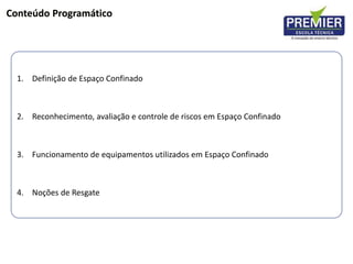 Conteúdo Programático
1. Definição de Espaço Confinado
2. Reconhecimento, avaliação e controle de riscos em Espaço Confinado
3. Funcionamento de equipamentos utilizados em Espaço Confinado
4. Noções de Resgate
 