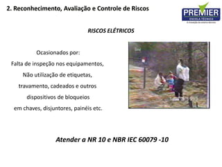 RISCOS ELÉTRICOS
Ocasionados por:
Falta de inspeção nos equipamentos,
Não utilização de etiquetas,
travamento, cadeados e outros
dispositivos de bloqueios
em chaves, disjuntores, painéis etc.
Atender a NR 10 e NBR IEC 60079 -10
2. Reconhecimento, Avaliação e Controle de Riscos
 