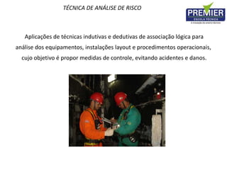 TÉCNICA DE ANÁLISE DE RISCO
Aplicações de técnicas indutivas e dedutivas de associação lógica para
análise dos equipamentos, instalações layout e procedimentos operacionais,
cujo objetivo é propor medidas de controle, evitando acidentes e danos.
 