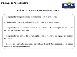 Objetivos da Aprendizagem
Ao final da capacitação o profissional deverá:
• Compreender a importância da permissão de entrada e trabalho;
• Compreender conceitos e identificar as responsabilidades da equipe;
• Compreender os benefícios individuais e coletivos da prevenção de acidentes
ocorridos em espaço confinado;
• Compreender as formas de comunicação entre os membros da equipe em espaço
confinado;
• Reconhecer e controlar os riscos e as medidas de controle associadas às atividades
realizadas em espaço confinado;
 