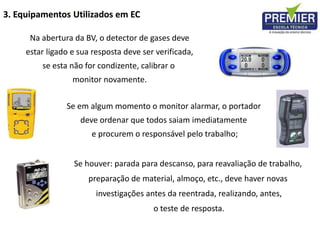 Na abertura da BV, o detector de gases deve
estar ligado e sua resposta deve ser verificada,
se esta não for condizente, calibrar o
monitor novamente.
Se em algum momento o monitor alarmar, o portador
deve ordenar que todos saiam imediatamente
e procurem o responsável pelo trabalho;
Se houver: parada para descanso, para reavaliação de trabalho,
preparação de material, almoço, etc., deve haver novas
investigações antes da reentrada, realizando, antes,
o teste de resposta.
3. Equipamentos Utilizados em EC
 