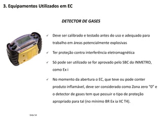 Slide 54
DETECTOR DE GASES
 Deve ser calibrado e testado antes do uso e adequado para
trabalho em áreas potencialmente explosivas
 Ter proteção contra interferência eletromagnética
 Só pode ser utilizado se for aprovado pelo SBC do INMETRO,
como Ex i
 No momento da abertura o EC, que teve ou pode conter
produto inflamável, deve ser considerado como Zona zero “0” e
o detector de gases tem que possuir o tipo de proteção
apropriado para tal (no mínimo BR Ex ia IIC T4).
3. Equipamentos Utilizados em EC
 