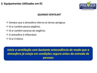 QUANDO VENTILAR?
Inicie a ventilação com bastante antecedência de modo que a
atmosfera já esteja em condições segura antes da entrada de
pessoas
 Sempre que a atmosfera interna se tornar perigosa:
 O ar contém pouco oxigênio.
 O ar contém excesso de oxigênio.
 A atmosfera é inflamável.
 O ar é tóxico.
3. Equipamentos Utilizados em EC
 