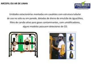 ARCOFIL OU AR DE LINHA
Unidades estacionárias montadas em cavaletes com estrutura tubular
de uso no solo ou em parede, dotadas de dreno de emulsão de água/óleo,
filtro de carvão ativo para gases contaminantes, com umidificadores,
alguns modelos possuem detectores de CO.
 