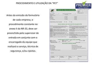 PROCEDIMENTO E UTILIZAÇÃO DA “PET”
Antes da emissão do formulário
de cada empresa, o
procedimento constante no
anexo II da NR-33, deve ser
preenchido pelo supervisor de
entrada em conjunto com o
encarregado da equipe que
realizará o serviço, técnico de
segurança, e/ou cipistas.
 
