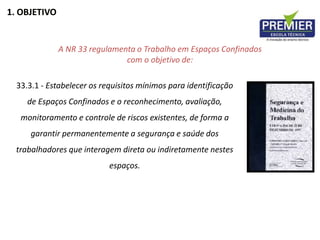 1. OBJETIVO
A NR 33 regulamenta o Trabalho em Espaços Confinados
com o objetivo de:
33.3.1 - Estabelecer os requisitos mínimos para identificação
de Espaços Confinados e o reconhecimento, avaliação,
monitoramento e controle de riscos existentes, de forma a
garantir permanentemente a segurança e saúde dos
trabalhadores que interagem direta ou indiretamente nestes
espaços.
 