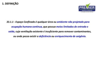 1. DEFINIÇÃO
33.1.1 - Espaço Confinado é qualquer área ou ambiente não projetado para
ocupação humana contínua, que possua meios limitados de entrada e
saída, cuja ventilação existente é insuficiente para remover contaminantes,
ou onde possa existir a deficiência ou enriquecimento de oxigênio.
 