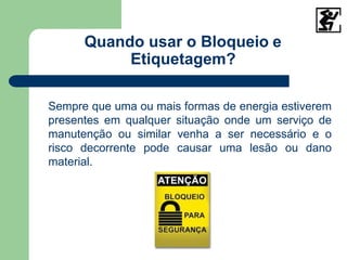 Quando usar o Bloqueio e
Etiquetagem?
Sempre que uma ou mais formas de energia estiverem
presentes em qualquer situação onde um serviço de
manutenção ou similar venha a ser necessário e o
risco decorrente pode causar uma lesão ou dano
material.
 