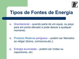 4) Gravitacional – quando parte de um equip. ou peça
para em ponto elevado e pode descer a qualquer
momento;
5) Produtos Reativos perigosos – podem ser liberados
ao religar (tóxico, corrosivos,etc.);
6) Energia acumulada – podem ser molas ou
capacitores, etc;
Tipos de Fontes de Energia
 