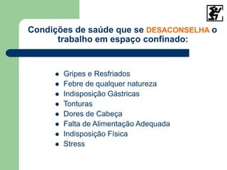 Condições de saúde que se DESACONSELHA o
trabalho em espaço confinado:
 Gripes e Resfriados
 Febre de qualquer natureza
 Indisposição Gástricas
 Tonturas
 Dores de Cabeça
 Falta de Alimentação Adequada
 Indisposição Física
 Stress
 