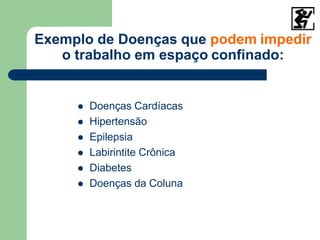 Exemplo de Doenças que podem impedir
o trabalho em espaço confinado:
 Doenças Cardíacas
 Hipertensão
 Epilepsia
 Labirintite Crônica
 Diabetes
 Doenças da Coluna
 