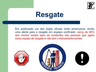 Em publicação um dos órgão oficiais norte americanos, emitiu
uma alerta para o resgate em espaço confinado: cerca de 60%
dos mortos nestes tipos de incidentes são pessoas que agem
como equipe de resgate e não tem o treinamento correto.
.
Resgate
 