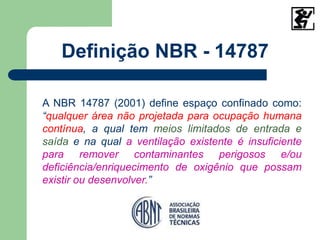 Definição NBR - 14787
A NBR 14787 (2001) define espaço confinado como:
“qualquer área não projetada para ocupação humana
contínua, a qual tem meios limitados de entrada e
saída e na qual a ventilação existente é insuficiente
para remover contaminantes perigosos e/ou
deficiência/enriquecimento de oxigênio que possam
existir ou desenvolver.”
 