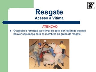 Resgate
Acesso a Vítima
ATENÇÃO
 O acesso e remoção da vítima, só deve ser realizado quando
houver segurança para os membros do grupo de resgate.
 