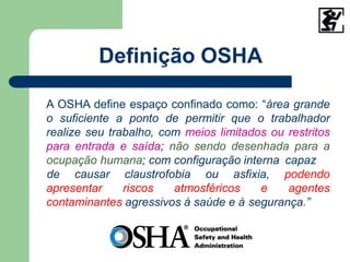 Definição OSHA
A OSHA define espaço confinado como: “área grande
o suficiente a ponto de permitir que o trabalhador
realize seu trabalho, com meios limitados ou restritos
para entrada e saída; não sendo desenhada para a
ocupação humana; com configuração interna capaz
apresentar riscos atmosféricos e
de causar claustrofobia ou asfixia, podendo
agentes
contaminantes agressivos à saúde e à segurança.”
 