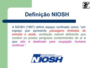 Definição NIOSH
A NIOSH (1997) define espaço confinado como: “um
espaço que apresenta passagens limitadas de
entrada e saída, ventilação natural deficiente que
contém ou produz perigosos contaminantes do ar e
é destinado para ocupação humana
que não
contínua.”
 