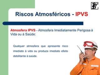 Riscos Atmosféricos - IPVS
Atmosfera IPVS - Atmosfera Imediatamente Perigosa à
Vida ou à Saúde:
Qualquer atmosfera que apresente risco
imediato à vida ou produza imediato efeito
debilitante à saúde.
 