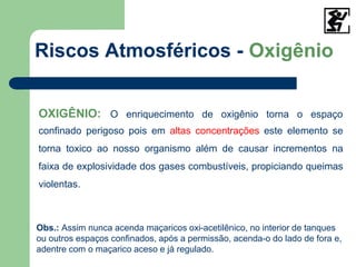 OXIGÊNIO: O enriquecimento de oxigênio torna o espaço
confinado perigoso pois em altas concentrações este elemento se
torna toxico ao nosso organismo além de causar incrementos na
faixa de explosividade dos gases combustíveis, propiciando queimas
violentas.
Riscos Atmosféricos - Oxigênio
Obs.: Assim nunca acenda maçaricos oxi-acetilênico, no interior de tanques
ou outros espaços confinados, após a permissão, acenda-o do lado de fora e,
adentre com o maçarico aceso e já regulado.
 