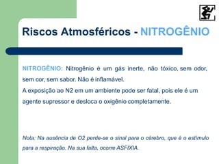 NITROGÊNIO: Nitrogênio é um gás inerte, não tóxico, sem odor,
sem cor, sem sabor. Não é inflamável.
A exposição ao N2 em um ambiente pode ser fatal, pois ele é um
agente supressor e desloca o oxigênio completamente.
Nota: Na ausência de O2 perde-se o sinal para o cérebro, que é o estímulo
para a respiração. Na sua falta, ocorre ASFIXIA.
Riscos Atmosféricos - NITROGÊNIO
 